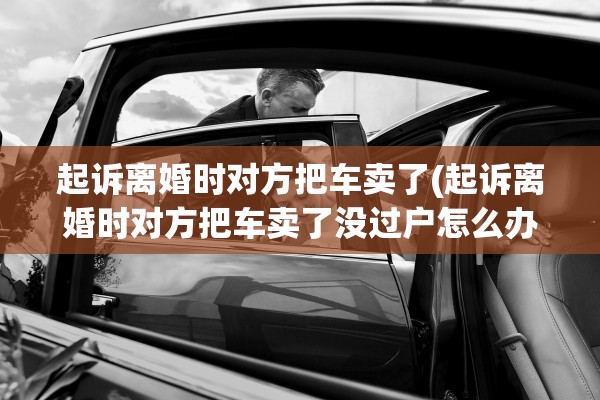 起诉离婚时对方把车卖了(起诉离婚时对方把车卖了没过户怎么办)
