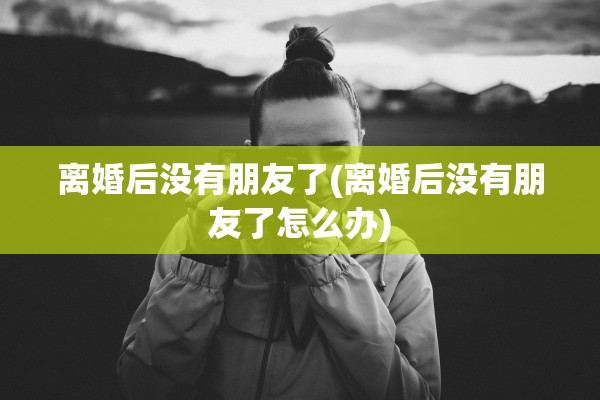 离婚后没有朋友了(离婚后没有朋友了怎么办)