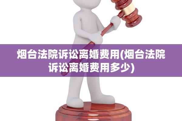 烟台法院诉讼离婚费用(烟台法院诉讼离婚费用多少)