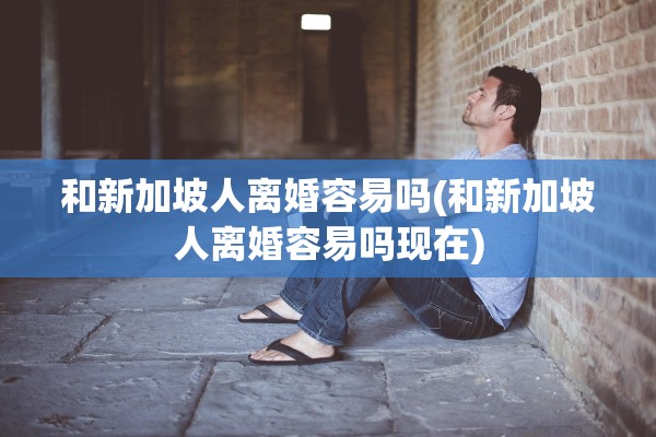 和新加坡人离婚容易吗(和新加坡人离婚容易吗现在)