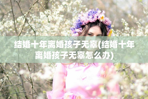 结婚十年离婚孩子无辜(结婚十年离婚孩子无辜怎么办)