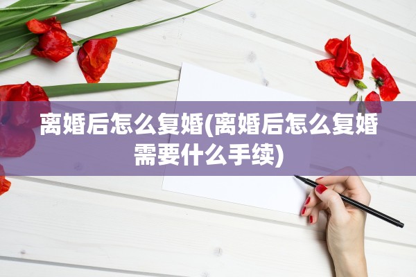 离婚后怎么复婚(离婚后怎么复婚需要什么手续)