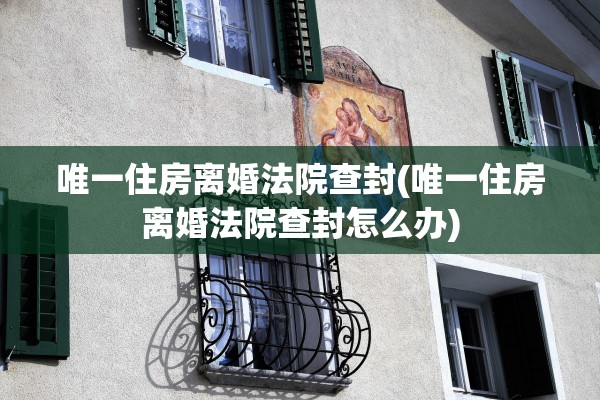 唯一住房离婚法院查封(唯一住房离婚法院查封怎么办)