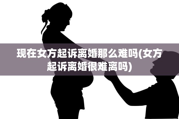现在女方起诉离婚那么难吗(女方起诉离婚很难离吗)