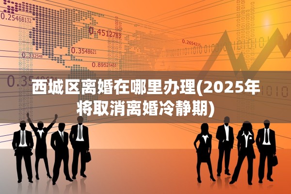 西城区离婚在哪里办理(2025年将取消离婚冷静期)
