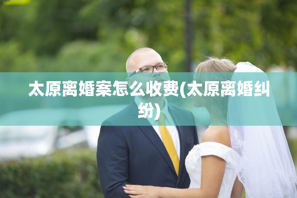 太原离婚案怎么收费(太原离婚纠纷)