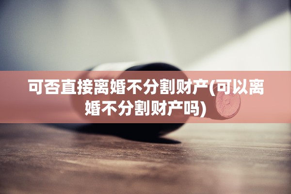 可否直接离婚不分割财产(可以离婚不分割财产吗)