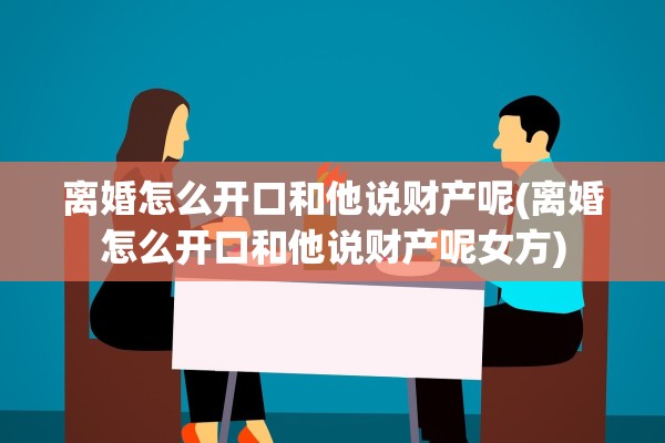 离婚怎么开口和他说财产呢(离婚怎么开口和他说财产呢女方)
