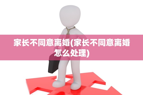 家长不同意离婚(家长不同意离婚怎么处理)