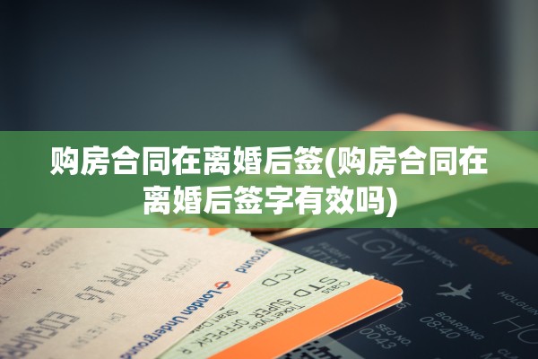 购房合同在离婚后签(购房合同在离婚后签字有效吗)