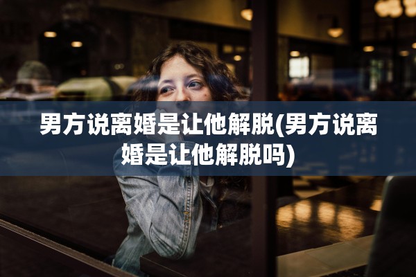 男方说离婚是让他解脱(男方说离婚是让他解脱吗)