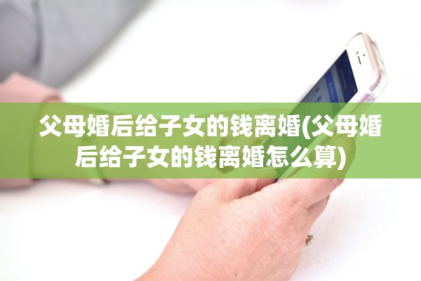 父母婚后给子女的钱离婚(父母婚后给子女的钱离婚怎么算)
