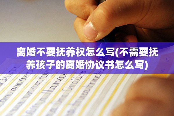 离婚不要抚养权怎么写(不需要抚养孩子的离婚协议书怎么写)