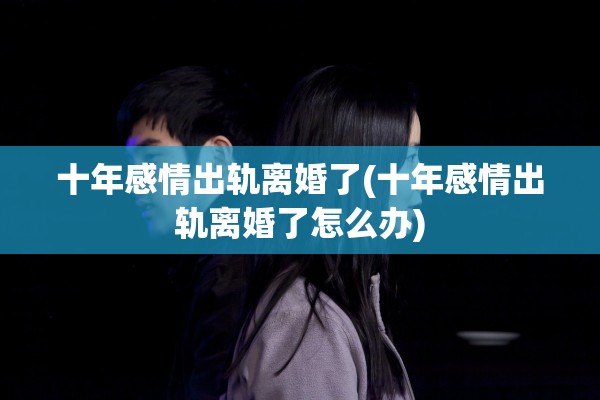 十年感情出轨离婚了(十年感情出轨离婚了怎么办)