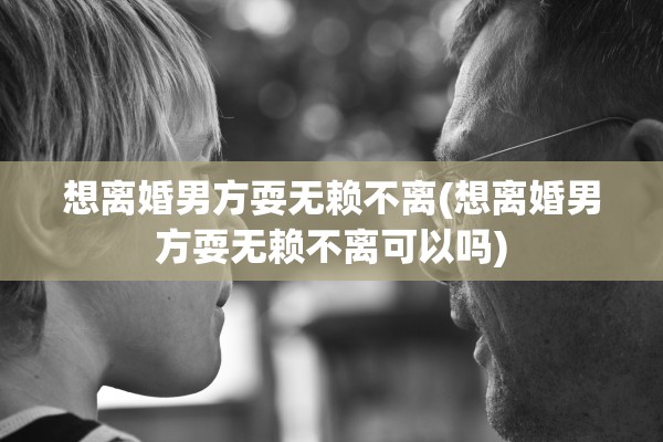 想离婚男方耍无赖不离(想离婚男方耍无赖不离可以吗)