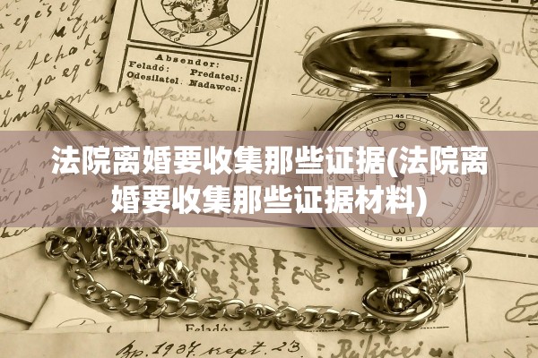 法院离婚要收集那些证据(法院离婚要收集那些证据材料)
