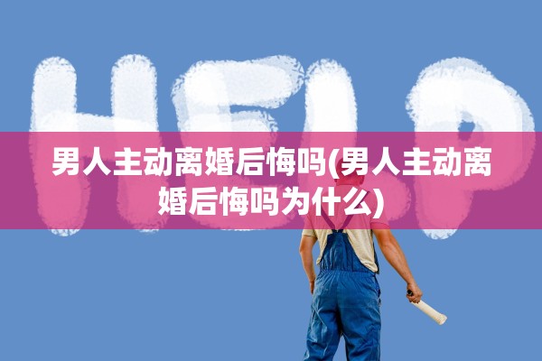 男人主动离婚后悔吗(男人主动离婚后悔吗为什么)