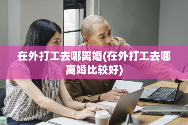 在外打工去哪离婚(在外打工去哪离婚比较好)