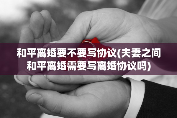 和平离婚要不要写协议(夫妻之间和平离婚需要写离婚协议吗)