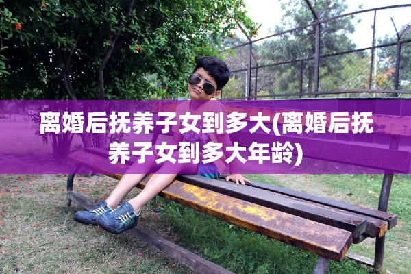 离婚后抚养子女到多大(离婚后抚养子女到多大年龄)