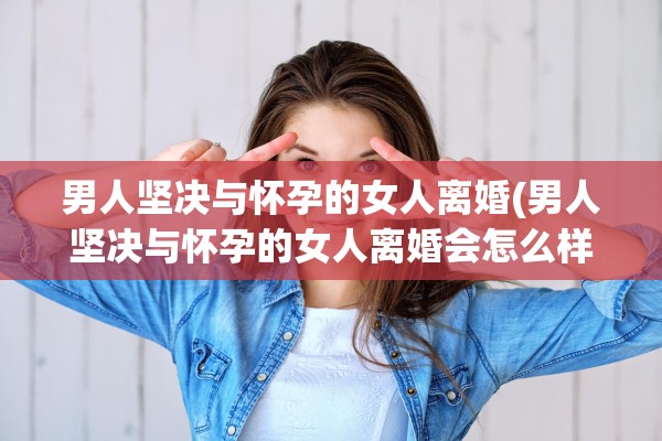 男人坚决与怀孕的女人离婚(男人坚决与怀孕的女人离婚会怎么样)