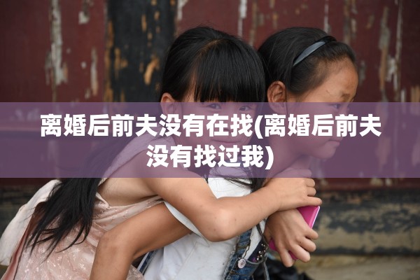 离婚后前夫没有在找(离婚后前夫没有找过我)