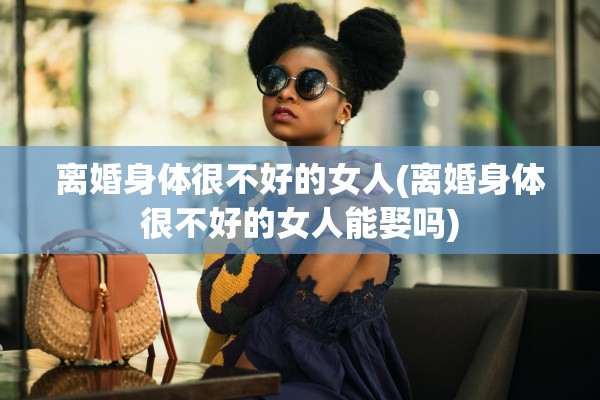 离婚身体很不好的女人(离婚身体很不好的女人能娶吗)