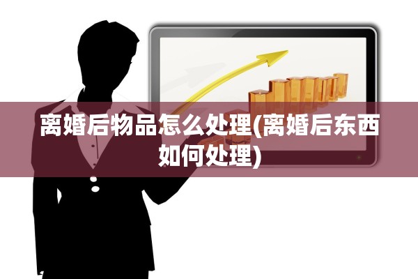 离婚后物品怎么处理(离婚后东西如何处理)