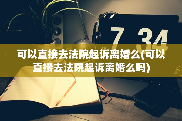 可以直接去法院起诉离婚么(可以直接去法院起诉离婚么吗)