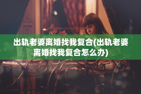 出轨老婆离婚找我复合(出轨老婆离婚找我复合怎么办)