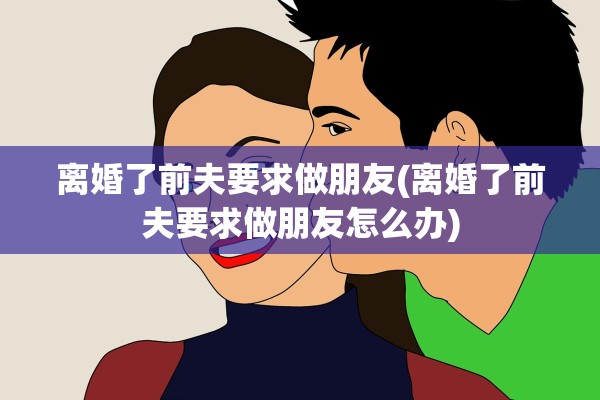 离婚了前夫要求做朋友(离婚了前夫要求做朋友怎么办)