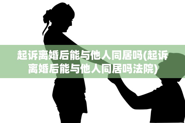 起诉离婚后能与他人同居吗(起诉离婚后能与他人同居吗法院)
