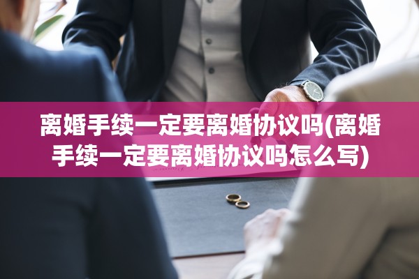 离婚手续一定要离婚协议吗(离婚手续一定要离婚协议吗怎么写)