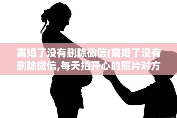 离婚了没有删除微信(离婚了没有删除微信,每天拍开心的照片对方看了)