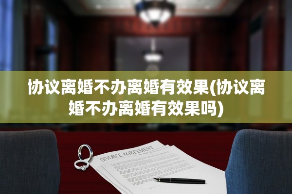 协议离婚不办离婚有效果(协议离婚不办离婚有效果吗)
