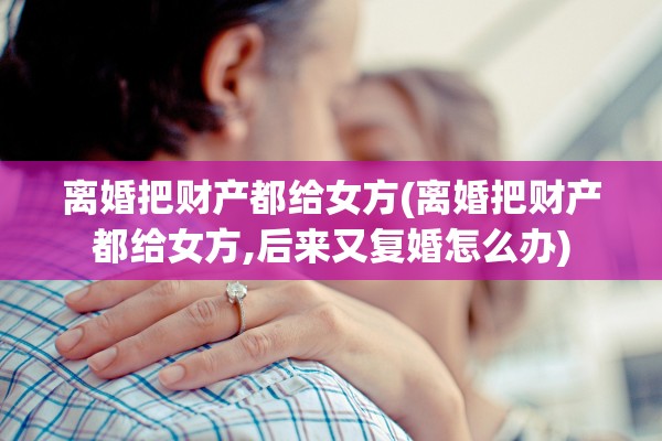 离婚把财产都给女方(离婚把财产都给女方,后来又复婚怎么办)