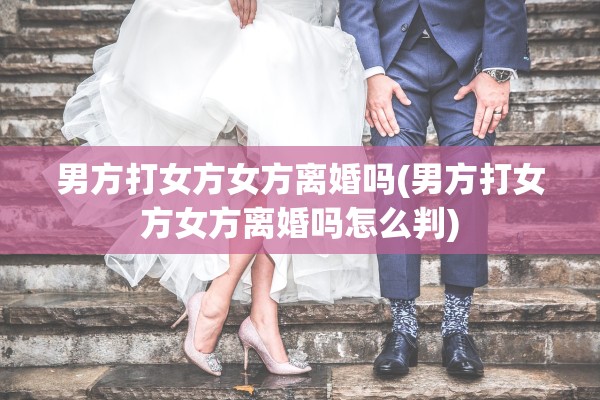 男方打女方女方离婚吗(男方打女方女方离婚吗怎么判)