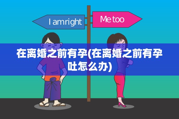 在离婚之前有孕(在离婚之前有孕吐怎么办)