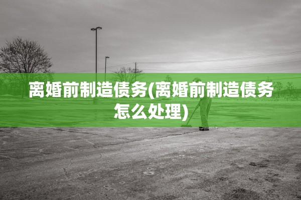 离婚前制造债务(离婚前制造债务怎么处理)