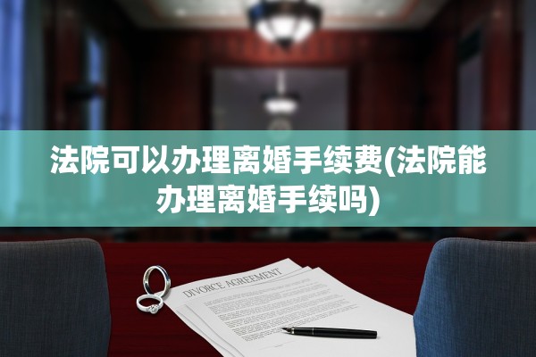 法院可以办理离婚手续费(法院能办理离婚手续吗)