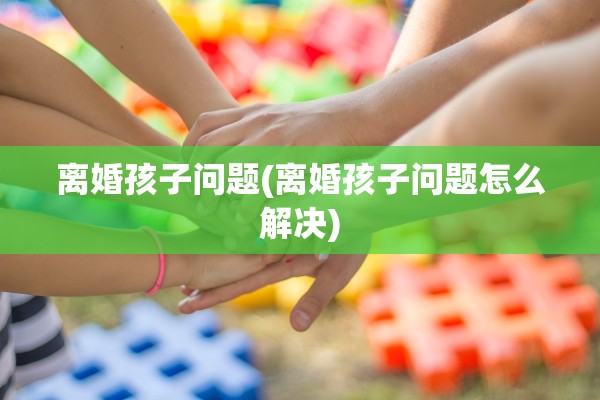 离婚孩子问题(离婚孩子问题怎么解决)