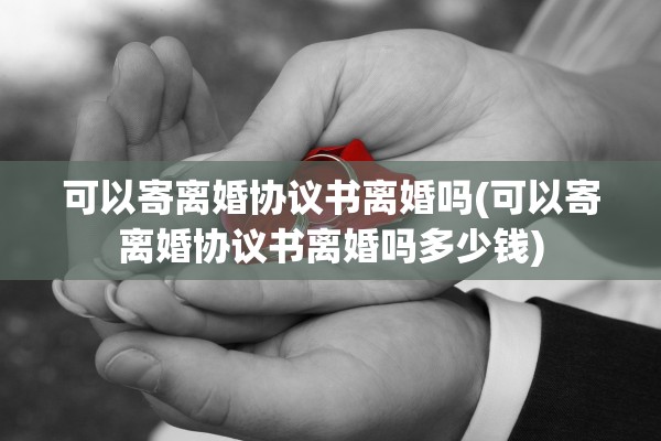 可以寄离婚协议书离婚吗(可以寄离婚协议书离婚吗多少钱)