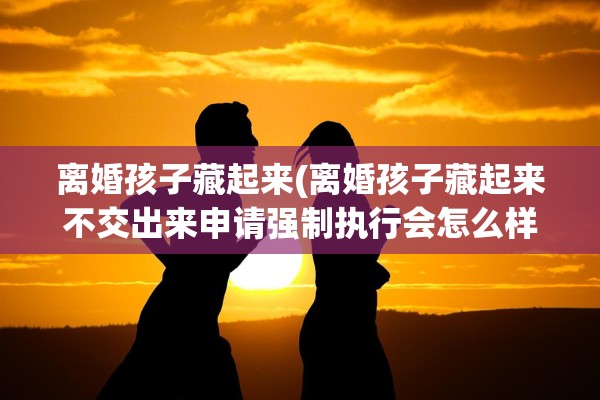 离婚孩子藏起来(离婚孩子藏起来不交出来申请强制执行会怎么样)