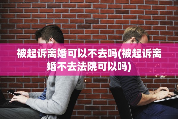 被起诉离婚可以不去吗(被起诉离婚不去法院可以吗)