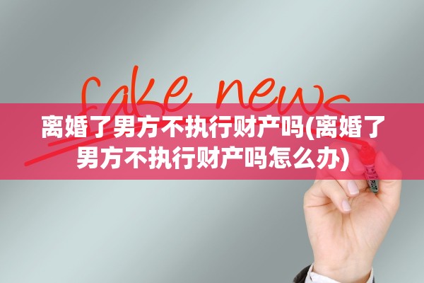 离婚了男方不执行财产吗(离婚了男方不执行财产吗怎么办)