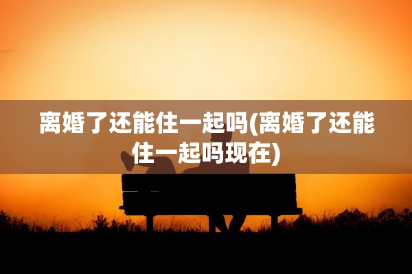 离婚了还能住一起吗(离婚了还能住一起吗现在)