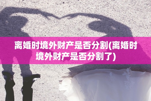 离婚时境外财产是否分割(离婚时境外财产是否分割了)