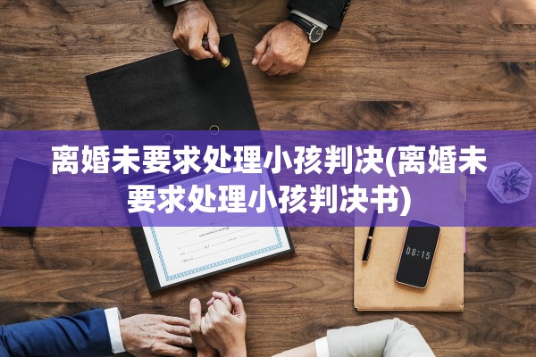离婚未要求处理小孩判决(离婚未要求处理小孩判决书)