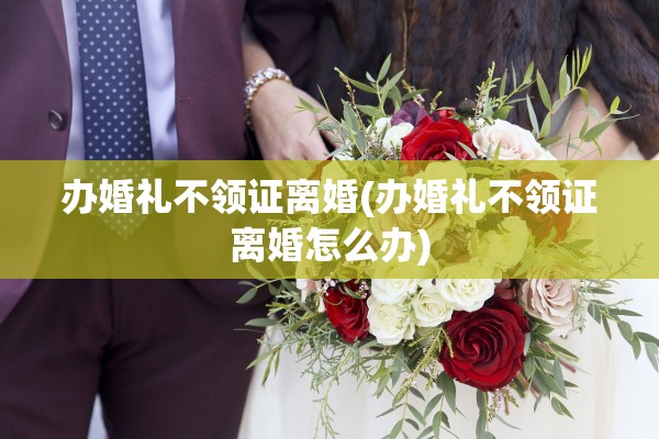 办婚礼不领证离婚(办婚礼不领证离婚怎么办)