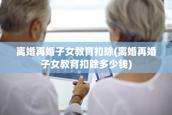 离婚再婚子女教育扣除(离婚再婚子女教育扣除多少钱)